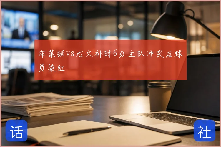 布莱顿vs尤文补时6分主队冲突后球员染红